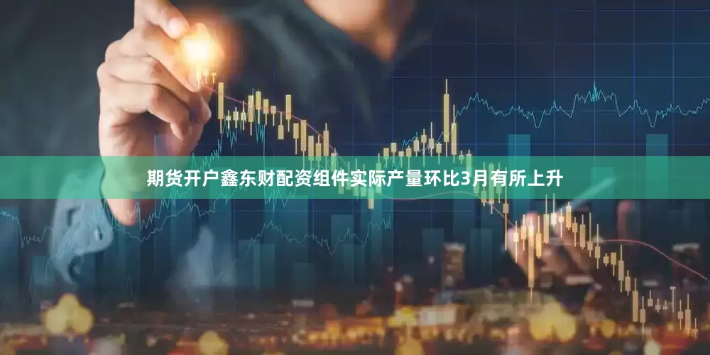期货开户鑫东财配资组件实际产量环比3月有所上升
