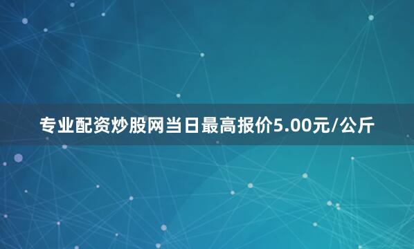 专业配资炒股网当日最高报价5.00元/公斤