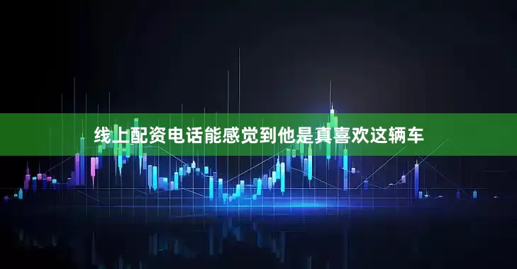 线上配资电话能感觉到他是真喜欢这辆车