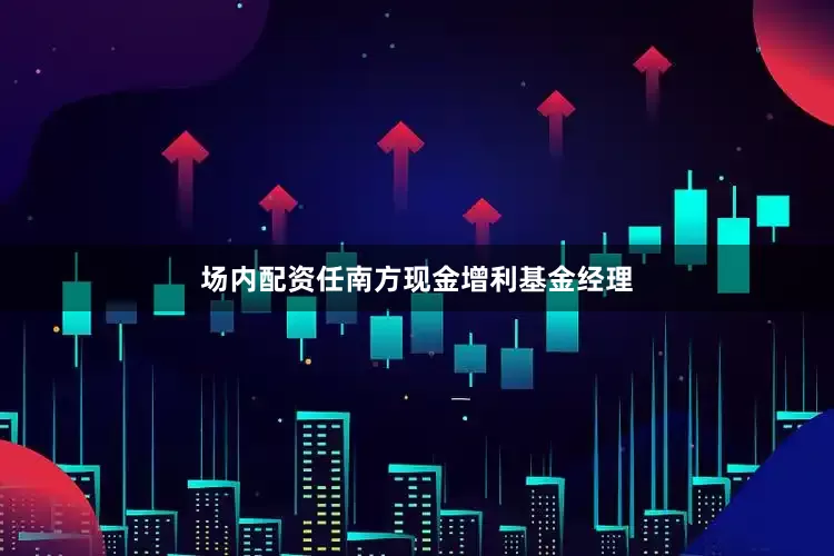 场内配资任南方现金增利基金经理