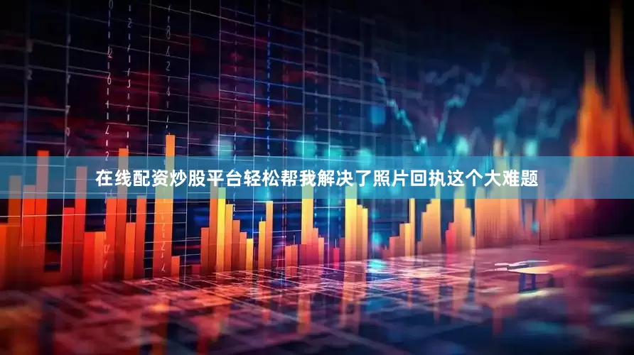 在线配资炒股平台轻松帮我解决了照片回执这个大难题