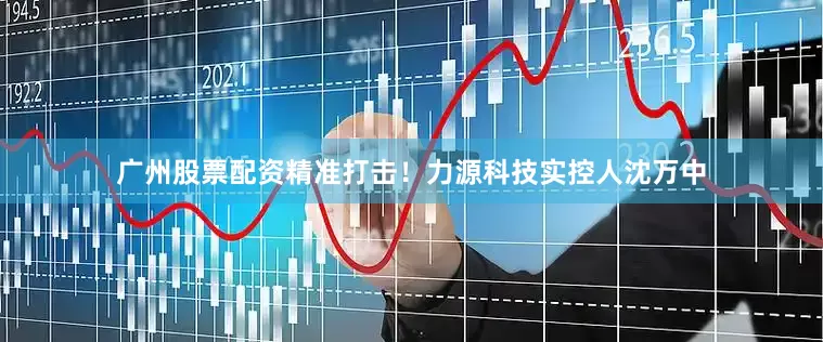 广州股票配资精准打击！力源科技实控人沈万中