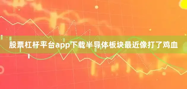 股票杠杆平台app下载半导体板块最近像打了鸡血