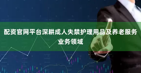 配资官网平台深耕成人失禁护理用品及养老服务业务领域