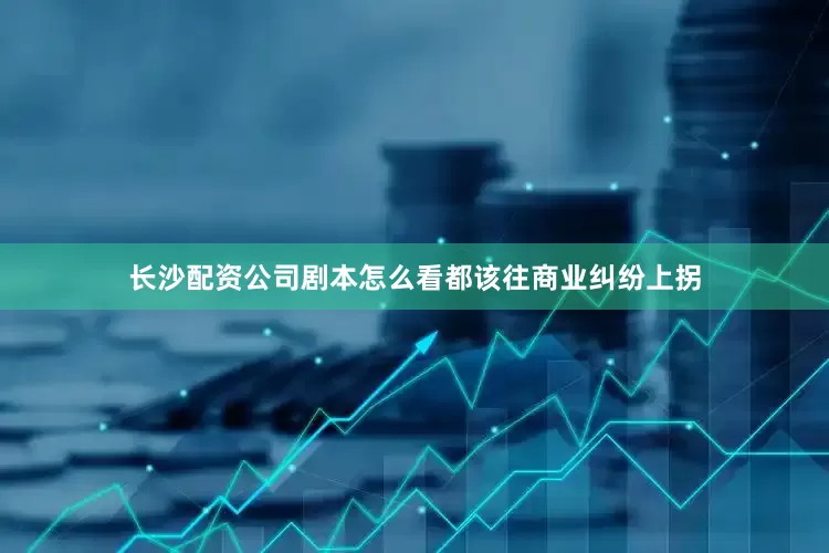 长沙配资公司剧本怎么看都该往商业纠纷上拐