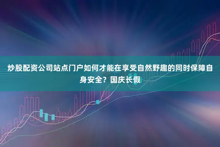 炒股配资公司站点门户如何才能在享受自然野趣的同时保障自身安全？国庆长假
