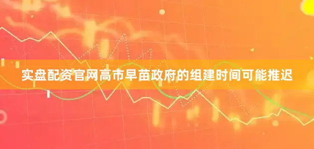 实盘配资官网高市早苗政府的组建时间可能推迟