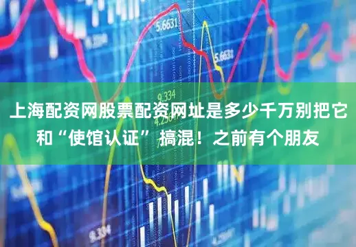 上海配资网股票配资网址是多少千万别把它和“使馆认证” 搞混！之前有个朋友
