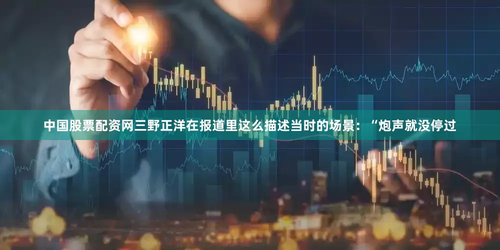 中国股票配资网三野正洋在报道里这么描述当时的场景：“炮声就没停过